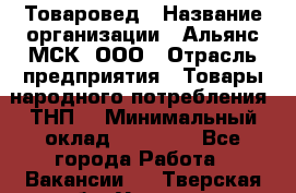 Товаровед › Название организации ­ Альянс-МСК, ООО › Отрасль предприятия ­ Товары народного потребления (ТНП) › Минимальный оклад ­ 30 000 - Все города Работа » Вакансии   . Тверская обл.,Удомля г.